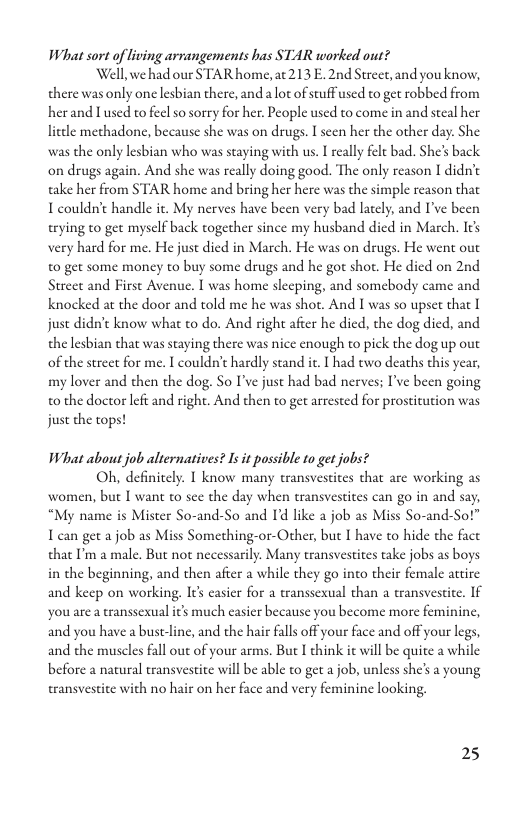 What sort of living arvangements has STAR worked out?  Well,wehad our STAR home, at213 E. 2nd Street, and you know, there was only one lesbian there, and a lot of stuff used to get robbed from herand ] used to feel so sorry for her, People used to come in and seeal her lieele methadone, because she was on drugs. I seen her the other day. She was the only lesbian who was staying with us. I really fele bad. She’s back on drugs again. And she was really doing good. The only reason 1 didn’t take her from STAR home and bring her here was the simple reason that I couldn’t handle it. My nerves have been very bad lately, and I’ve been trying to gee mysclf back together since my husband died in March. Its very hard for me. He just died in March. He was on drugs. He went out t0 get some money to buy some drugs and he got shot. He died on 2nd Street and First Avenue. I was home slecping, and somebody came and knocked at the door and told me he was shot. And I was so upset that I juse didn’t know what to do. And right afeer he dicd, the dog died, and the lesbian that was staying there was nice enough to pick the dog up out of the street for me. I couldn’t hardly stand ic.  had two deaths chis year, my lover and then the dog. So I’ve just had bad nerves; I’ve been going to the doctor left and right. And then to get arrested for prostitution was just the tops!  What about job alternatives? Is it possible to get jobs?  Oh, definitcly. I know many eransvestites that are working as women, but [ want to sce the day when transvestites can go in and say, “My name is Mister So-and-So and I’d like a job as Miss So-and-Sot” I can get a job as Miss Something-or-Other, but I have to hide the fact that P a male. But not necessarily. Many eransvestites take jobs as boys in the beginning, and then afier a while they go into their female artire and keep on working, Its casier for a transsexual than a transvestite. If you are a ranssexual its much casier because you become more feminine, and you have  bust-line, and the hair falls off your face and off your legs, and the muscles fall out of your arms. But I chink it will be quite a while before a natural eransvestite will be able to get a job, unless she’s a young te with no hair on her face and very feminine looking.  25 